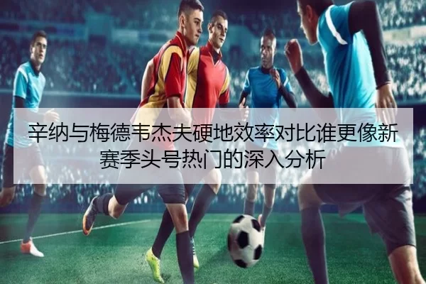 辛纳与梅德韦杰夫硬地效率对比谁更像新赛季头号热门的深入分析